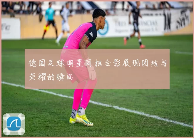 德国足球明星同框合影展现团结与荣耀的瞬间