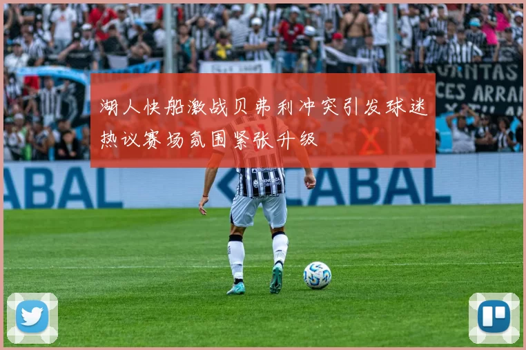 湖人快船激战贝弗利冲突引发球迷热议赛场氛围紧张升级