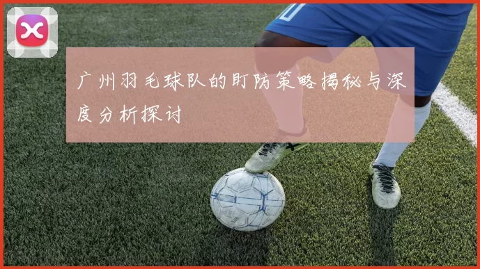 广州羽毛球队的盯防策略揭秘与深度分析探讨