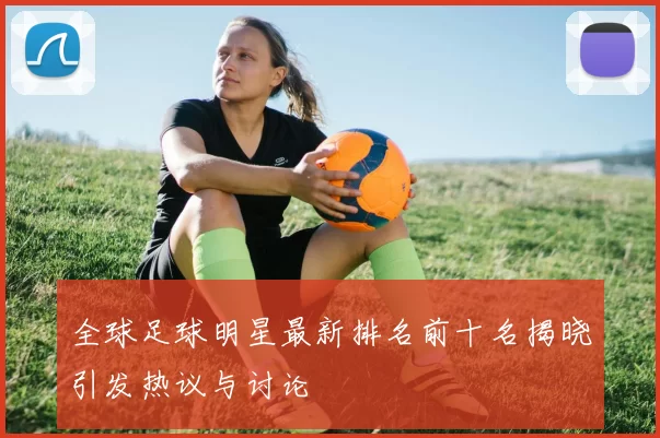 全球足球明星最新排名前十名揭晓引发热议与讨论
