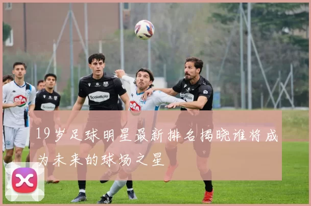 19岁足球明星最新排名揭晓谁将成为未来的球场之星