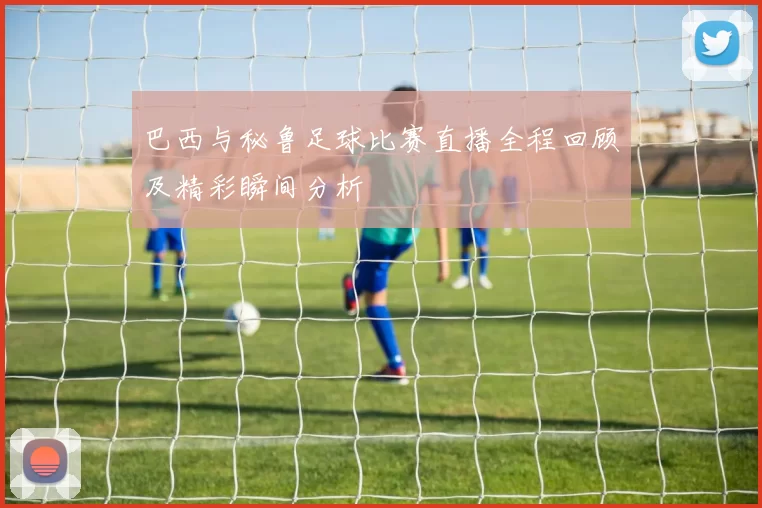 巴西与秘鲁足球比赛直播全程回顾及精彩瞬间分析