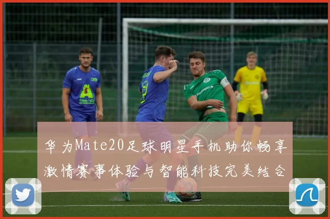 华为Mate20足球明星手机助你畅享激情赛事体验与智能科技完美结合