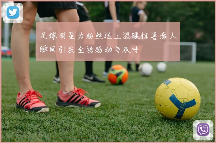 足球明星为粉丝送上温暖惊喜感人瞬间引发全场感动与欢呼