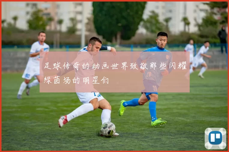 足球传奇的动画世界致敬那些闪耀绿茵场的明星们