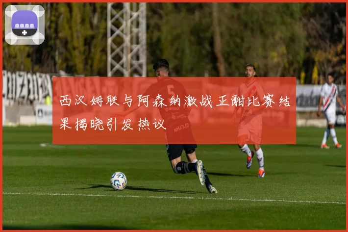西汉姆联与阿森纳激战正酣比赛结果揭晓引发热议