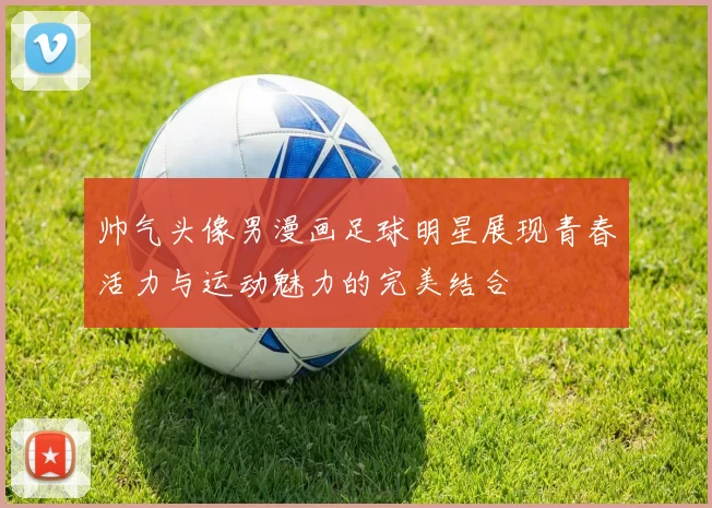 帅气头像男漫画足球明星展现青春活力与运动魅力的完美结合