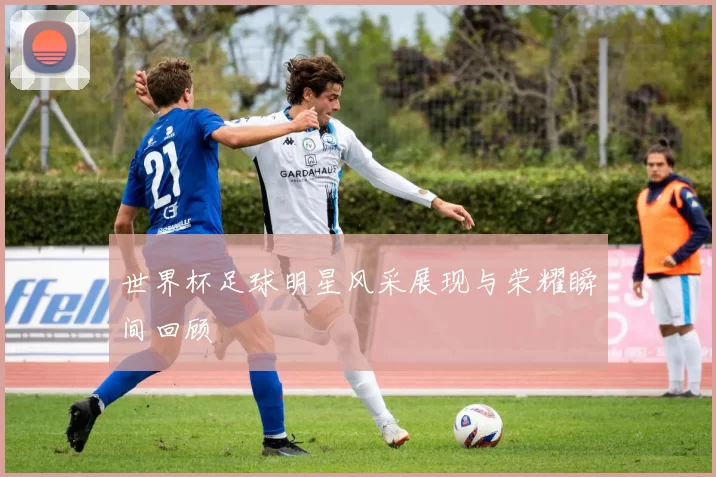 世界杯足球明星风采展现与荣耀瞬间回顾
