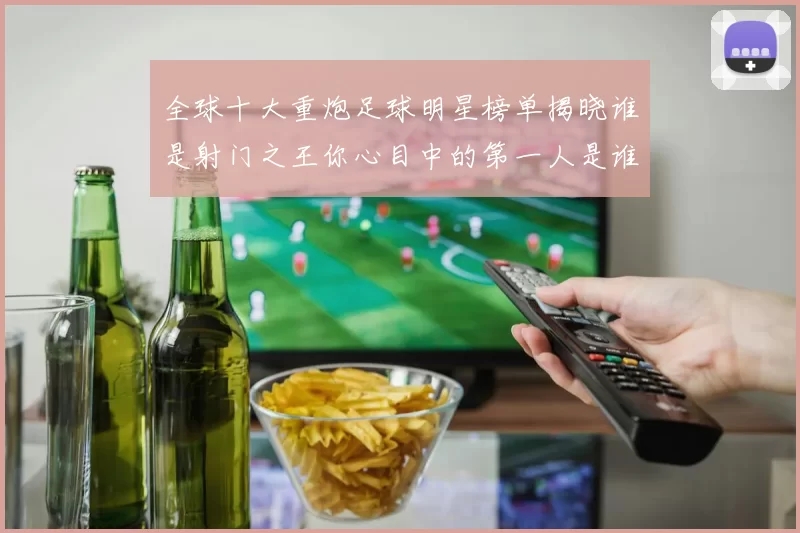 全球十大重炮足球明星榜单揭晓谁是射门之王你心目中的第一人是谁
