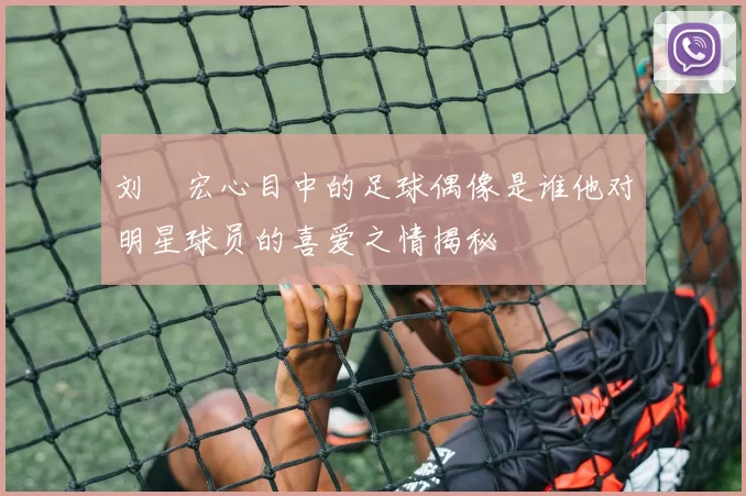 刘畊宏心目中的足球偶像是谁他对明星球员的喜爱之情揭秘