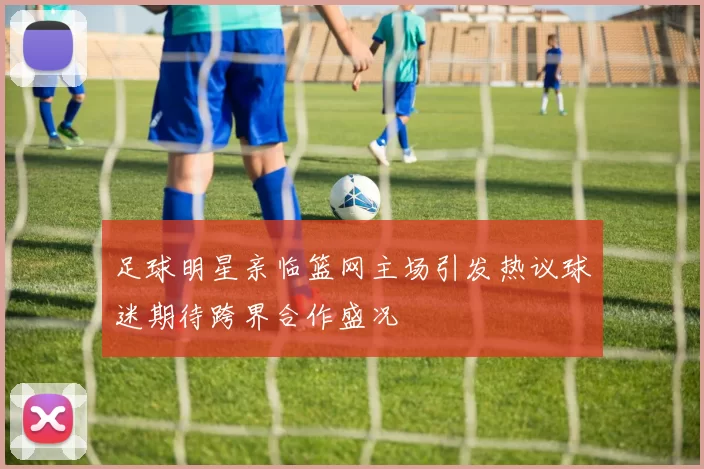 足球明星亲临篮网主场引发热议球迷期待跨界合作盛况