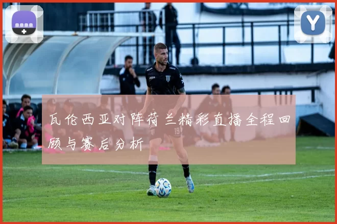 瓦伦西亚对阵荷兰精彩直播全程回顾与赛后分析