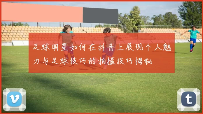 足球明星如何在抖音上展现个人魅力与足球技巧的拍摄技巧揭秘