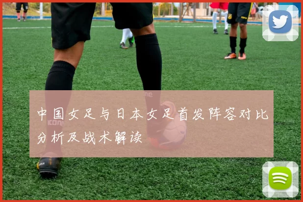 中国女足与日本女足首发阵容对比分析及战术解读