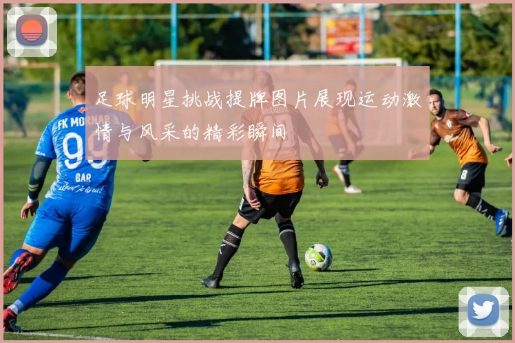 足球明星挑战提牌图片展现运动激情与风采的精彩瞬间