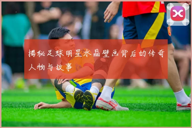 揭秘足球明星水晶壁画背后的传奇人物与故事