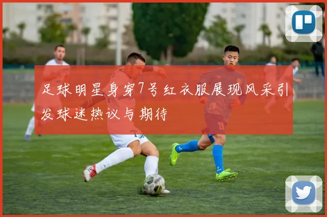 足球明星身穿7号红衣服展现风采引发球迷热议与期待