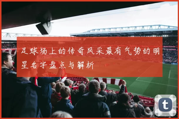 足球场上的传奇风采最有气势的明星名字盘点与解析