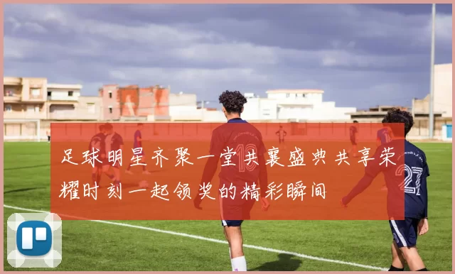 足球明星齐聚一堂共襄盛典共享荣耀时刻一起领奖的精彩瞬间